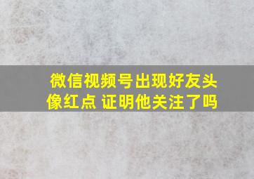 微信视频号出现好友头像红点 证明他关注了吗